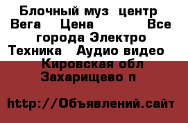 Блочный муз. центр “Вега“ › Цена ­ 8 999 - Все города Электро-Техника » Аудио-видео   . Кировская обл.,Захарищево п.